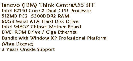 ��r���: lenovo (IBM) Think CentreA55 SFF
Intel E2140 Core 2 Dual CPU Processor 
512MB PC2 -5300DDR2 RAM 
80GB Serial ATA Hard Disk Drive 
Intel 946GZ Chipset Mother Board
DVD ROM Drive / Giga Ethernet&nbsp; 
Bundle with Window XP Professional Platform 
(Vista License) 
3 Years Onside Support
&nbsp;
