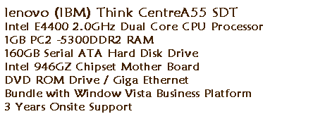 ��r���: lenovo (IBM) Think CentreA55 SDT 
Intel E4400 2.0GHz Dual Core CPU Processor 
1GB PC2 -5300DDR2 RAM 
160GB Serial ATA Hard Disk Drive 
Intel 946GZ Chipset Mother Board
DVD ROM Drive / Giga Ethernet&nbsp; 
Bundle with Window Vista Business Platform 
3 Years Onsite Support 
&nbsp;
